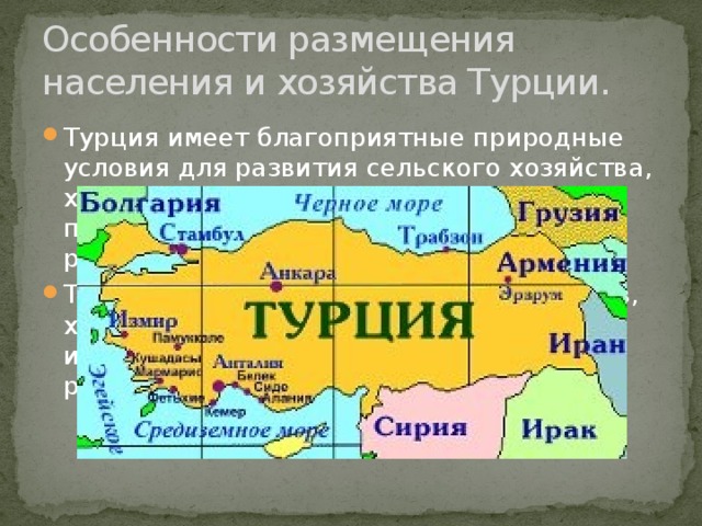 Особенности размещения населения и хозяйства Турции. Турция имеет благоприятные природные условия для развития сельского хозяйства, хорошая транспортная организация превратили запад страны в наиболее развитый регион. Так- же обилие исторических памятников, хорошо развитая туристическая инфраструктура, являются основой для развития международного туризма. 