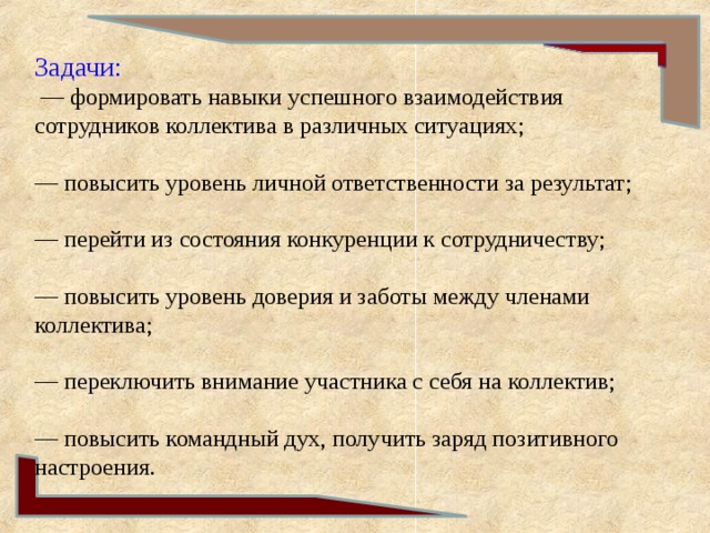Задачи:  — формировать навыки успешного взаимодействия сотрудников коллектива в различных ситуациях;   — повысить уровень личной ответственности за результат;   — перейти из состояния конкуренции к сотрудничеству;   — повысить уровень доверия и заботы между членами коллектива;   — переключить внимание участника с себя на коллектив;   — повысить командный дух, получить заряд позитивного настроения.   