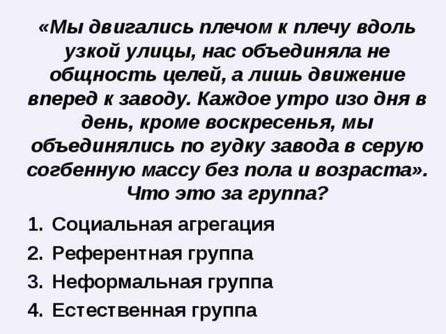«Мы двигались плечом к плечу вдоль узкой улицы, нас объединяла не общность целей, а лишь движение вперед к заводу. Каждое утро изо дня в день, кроме воскресенья, мы объединялись по гудку завода в серую согбенную массу без пола и возраста». Что это за группа? Социальная агрегация Референтная группа Неформальная группа Естественная группа 