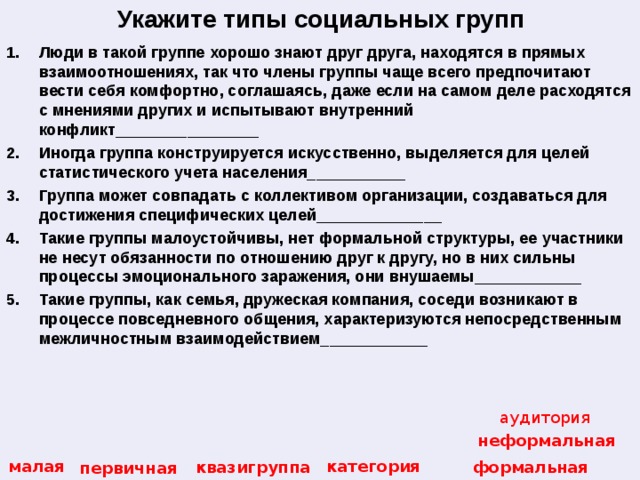 Укажите типы социальных групп Люди в такой группе хорошо знают друг друга, находятся в прямых взаимоотношениях, так что члены группы чаще всего предпочитают вести себя комфортно, соглашаясь, даже если на самом деле расходятся с мнениями других и испытывают внутренний конфликт________________ Иногда группа конструируется искусственно, выделяется для целей статистического учета населения___________ Группа может совпадать с коллективом организации, создаваться для достижения специфических целей______________ Такие группы малоустойчивы, нет формальной структуры, ее участники не несут обязанности по отношению друг к другу, но в них сильны процессы эмоционального заражения, они внушаемы____________ Такие группы, как семья, дружеская компания, соседи возникают в процессе повседневного общения, характеризуются непосредственным межличностным взаимодействием____________ аудитория неформальная категория малая квазигруппа формальная первичная 