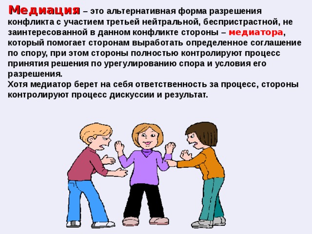 Медиация  – это альтернативная форма разрешения конфликта с участием третьей нейтральной, беспристрастной, не заинтересованной в данном конфликте стороны – медиатора , который помогает сторонам выработать определенное соглашение по спору, при этом стороны полностью контролируют процесс принятия решения по урегулированию спора и условия его разрешения. Хотя медиатор берет на себя ответственность за процесс, стороны контролируют процесс дискуссии и результат. 
