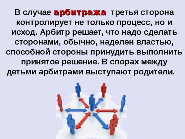В случае арбитража третья сторона контролирует не только процесс, но и исход. Арбитр решает, что надо сделать сторонами, обычно, наделен властью, способной стороны принудить выполнить принятое решение. В спорах между детьми арбитрами выступают родители. 