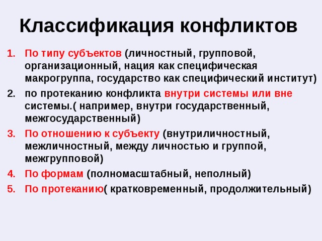 Классификация конфликтов По типу субъектов (личностный, групповой, организационный, нация как специфическая макрогруппа, государство как специфический институт) по протеканию конфликта внутри системы или вне системы.( например, внутри государственный, межгосударственный) По отношению к субъекту (внутриличностный, межличностный, между личностью и группой, межгрупповой) По формам (полномасштабный, неполный) По протеканию ( кратковременный, продолжительный) 