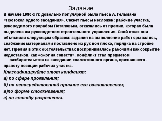 Задание В начале 1980-х гг. довольно популярной была пьеса А. Гельмана «Протокол одного заседания». Сюжет пьесы несложен: рабочие участка, руководимого прорабом Потаповым, отказались от премии, которая была выделена им руководством строительного управления. Свой отказ они объяснили следующим образом: задания на выполнение работ срывались, снабжение материалами поставлено из рук вон плохо, порядка на стройке нет. Премия в этих обстоятельствах воспринималась рабочими как сокрытие недостатков, как «ожог на совести». Конфликт стал предметом разбирательства на заседании коллективного органа, признавшего - правоту позиции рабочих участка. Классифицируйте этот конфликт: а) по сфере проявления; б) по непосредственной причине его возникновения; в)по форме столкновения; г) по способу разрешения. 
