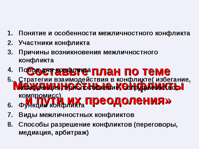 Понятие и особенности межличностного конфликта Участники конфликта Причины возникновения межличностного конфликта Повод для конфликта Стратегии взаимодействия в конфликте( избегание, конкуренция, приспособление, сотрудничество, компромисс) Функции конфликта Виды межличностных конфликтов Способы разрешение конфликтов (переговоры, медиация, арбитраж) Составьте план по теме Межличностные конфликты и пути их преодоления» 