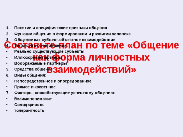 Составьте план по теме «Общение как форма личностных взаимодействий» Понятие и специфические признаки общения Функции общения в формировании и развитии человека Общение как субъект-объектное взаимодействие Типы субъектов общения: Реально существующие субъекты Иллюзорные партнеры Воображаемые партнеры Средства общения Виды общения: Непосредственное и опосредованное Прямое и косвенное Факторы, способствующие успешному общению: Взаимопонимание Солидарность толерантность 