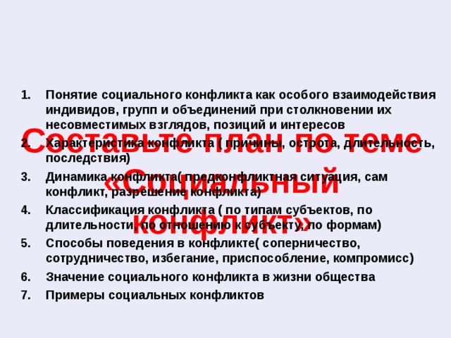 Понятие социального конфликта как особого взаимодействия индивидов, групп и объединений при столкновении их несовместимых взглядов, позиций и интересов Характеристика конфликта ( причины, острота, длительность, последствия) Динамика конфликта( предконфликтная ситуация, сам конфликт, разрешение конфликта) Классификация конфликта ( по типам субъектов, по длительности, по отношению к субъекту, по формам) Способы поведения в конфликте( соперничество, сотрудничество, избегание, приспособление, компромисс) Значение социального конфликта в жизни общества Примеры социальных конфликтов  Составьте план по теме «Социальный конфликт» 