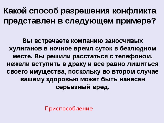 Какой способ разрешения конфликта представлен в следующем примере? Вы встречаете компанию заносчивых хулиганов в ночное время суток в безлюдном месте. Вы решили расстаться с телефоном, нежели вступить в драку и все равно лишиться своего имущества, поскольку во втором случае вашему здоровью может быть нанесен серьезный вред. Приспособление  
