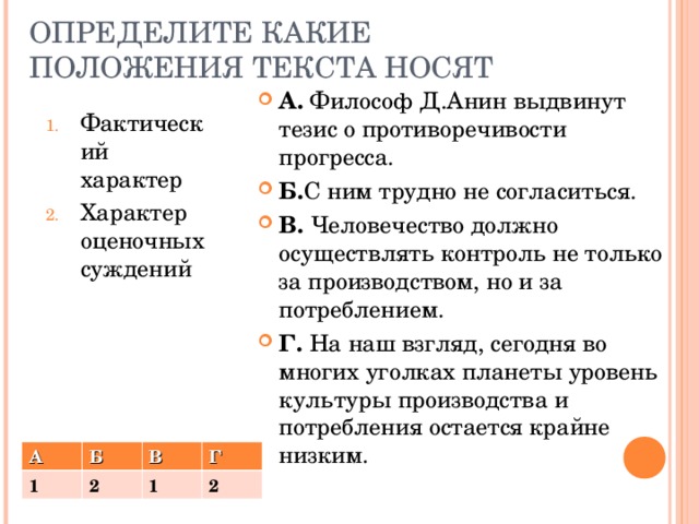ОПРЕДЕЛИТЕ КАКИЕ ПОЛОЖЕНИЯ ТЕКСТА НОСЯТ А. Философ Д.Анин выдвинут тезис о противоречивости прогресса. Б. С ним трудно не согласиться. В. Человечество должно осуществлять контроль не только за производством, но и за потреблением. Г. На наш взгляд, сегодня во многих уголках планеты уровень культуры производства и потребления остается крайне низким. Фактический характер Характер оценочных суждений А Б 1 В 2 1 Г 2 