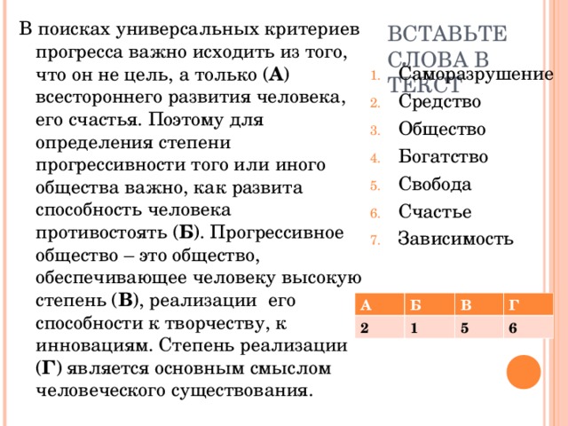 В поисках универсальных критериев прогресса важно исходить из того, что он не цель, а только ( А ) всестороннего развития человека, его счастья. Поэтому для определения степени прогрессивности того или иного общества важно, как развита способность человека противостоять ( Б ). Прогрессивное общество – это общество, обеспечивающее человеку высокую степень ( В ), реализации его способности к творчеству, к инновациям. Степень реализации ( Г ) является основным смыслом человеческого существования. ВСТАВЬТЕ СЛОВА В ТЕКСТ Саморазрушение Средство Общество Богатство Свобода Счастье Зависимость А Б 2 В 1 Г 5 6 