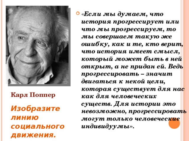 « Если мы думаем, что история прогрессирует или что мы прогрессируем, то мы совершаем такую же ошибку, как и те, кто верит, что история имеет смысл, который может быть в ней открыт, а не придан ей. Ведь прогрессировать – значит двигаться к некой цели, которая существует для нас как для человеческих существ. Для истории это невозможно, прогрессировать могут только человеческие индивидуумы». Карл Поппер Изобразите линию социального движения. 