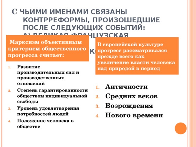 С ЧЬИМИ ИМЕНАМИ СВЯЗАНЫ КОНТРРЕФОРМЫ, ПРОИЗОШЕДШИЕ ПОСЛЕ СЛЕДУЮЩИХ СОБЫТИЙ:  А) ВЕЛИКАЯ ФРАНЦУЗСКАЯ РЕВОЛЮЦИЯ?  Б) РЕФОРМЫ АЛЕКСАНДРА II ?    Марксизм объективным критерием общественного прогресса считает: В европейской культуре прогресс рассматривался прежде всего как увеличение власти человека над природой в период Развитие производительных сил и производственных отношений Степень гарантированности обществом индивидуальной свободы Уровень удовлетворения потребностей людей Положение человека в обществе Античности Средних веков Возрождения Нового времени 