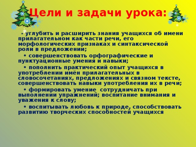 Цели и задачи урока:  •  углубить и расширить знания учащихся об имени прилагательном как части речи, его морфологических признаках и синтаксической роли в предложении; • совершенствовать орфографические и пунктуационные умения и навыки; • пополнить  практический опыт учащихся в употреблении  имён прилагательных в словосочетаниях, предложениях и связном тексте, совершенствовать навыки употребления их в речи; • формировать умение сотрудничать при выполнении упражнений; воспитание внимания и уважения к слову; • воспитывать любовь к природе, способствовать развитию творческих способностей учащихся     