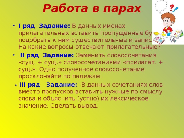 Работа в парах I ряд Задание: В данных именах прилагательных вставить пропущенные буквы, подобрать к ним существительные и записать. На какие вопросы отвечают прилагательные?  II ряд Задание:  Заменить словосочетания «сущ. + сущ.» словосочетаниями «прилагат. + сущ.». Одно полученное словосочетание просклоняйте по падежам.  •  III ряд Задание: В данных сочетаниях слов вместо пропусков вставить нужные по смыслу слова и объяснить (устно) их лексическое значение. Сделать вывод. 