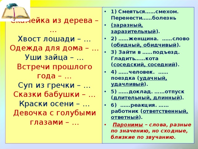 Скамейка из дерева – …  Хвост лошади – …  Одежда для дома – …  Уши зайца – …  Встречи прошлого года – …  Суп из гречки – …  Сказки бабушки – …  Краски осени – …  Девочка с голубыми глазами – …   1)  Смеяться……смехом. Перенести……болезнь (заразный, заразительный ). 2) ……женщина. ……слово ( обидный, обидчивый ). 3) Зайти в ……подъезд. Гладить……кота ( соседский, соседний ). 4) ……человек. ……поездка ( удачный, удачливый ). 5) ……доклад. ……отпуск ( длительный, длинный ). 6) ……реакция. ……работник ( ответственный, ответный ).  Паронимы – слова, разные по значению, но сходные, близкие по звучанию. 