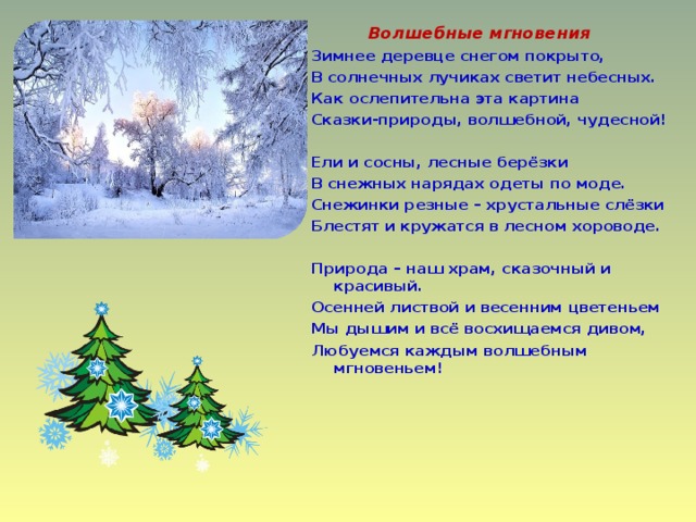  Волшебные мгновения Зимнее деревце снегом покрыто, В солнечных лучиках светит небесных. Как ослепительна эта картина Сказки-природы, волшебной, чудесной!   Ели и сосны, лесные берёзки В снежных нарядах одеты по моде. Снежинки резные – хрустальные слёзки Блестят и кружатся в лесном хороводе.   Природа – наш храм, сказочный и красивый. Осенней листвой и весенним цветеньем Мы дышим и всё восхищаемся дивом, Любуемся каждым волшебным мгновеньем!      