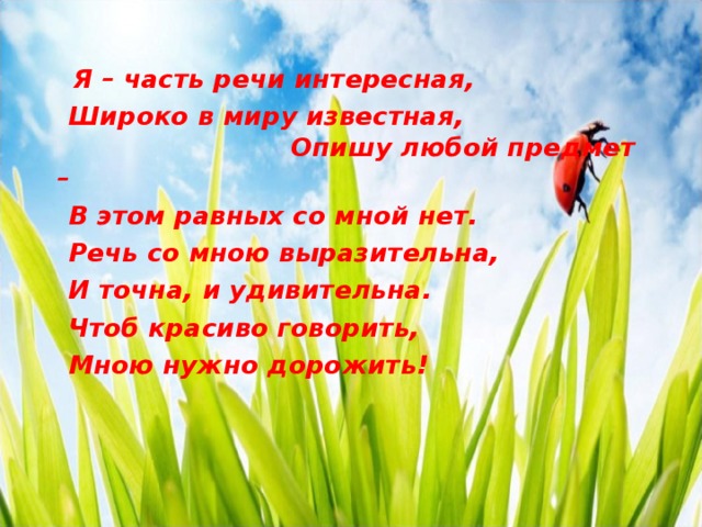  Я – часть речи интересная,  Широко в миру известная, Опишу любой предмет –  В этом равных со мной нет.  Речь со мною выразительна,  И точна, и удивительна.  Чтоб красиво говорить,  Мною нужно дорожить!        