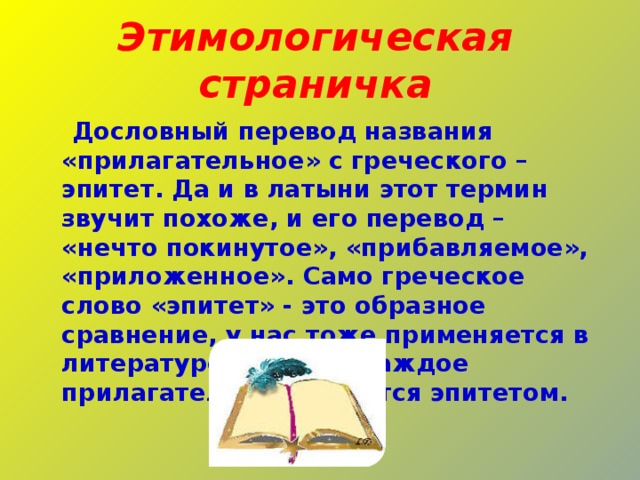 Этимологическая страничка  Дословный перевод названия «прилагательное» с греческого – эпитет. Да и в латыни этот термин звучит похоже, и его перевод – «нечто покинутое», «прибавляемое», «приложенное». Само греческое слово «эпитет» - это образное сравнение, у нас тоже применяется в литературе. И почти каждое прилагательное является эпитетом. 
