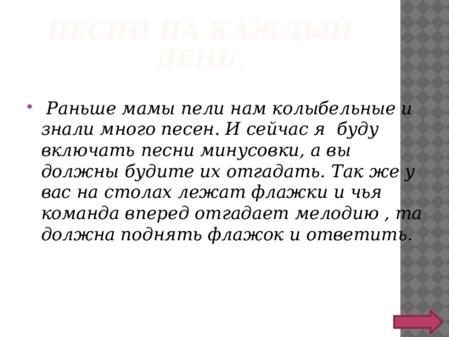 Песни на каждый день.  Раньше мамы пели нам колыбельные и знали много песен. И сейчас я буду включать песни минусовки, а вы должны будите их отгадать. Так же у вас на столах лежат флажки и чья команда вперед отгадает мелодию , та должна поднять флажок и ответить. 