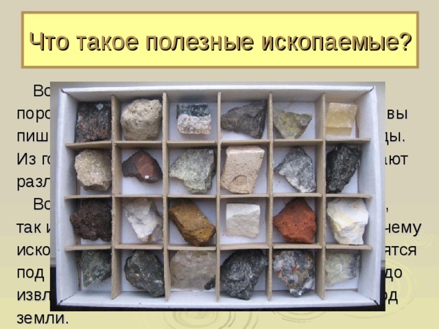Что такое полезные ископаемые?  Вся поверхность земли состоит из горных пород. Камушки на берегу реки, мел, которым вы пишите на доске, уголь – всё это горные породы. Из горных пород, называемых рудами, добывают различные металлы.  Все горные породы, полезные для человека, так и называются – полезные ископаемые. Почему ископаемые? Потому что многие из них находятся под землёй, закрыты от нашего взгляда, их надо извлечь («ископать» говорили в старину) из-под земли. 