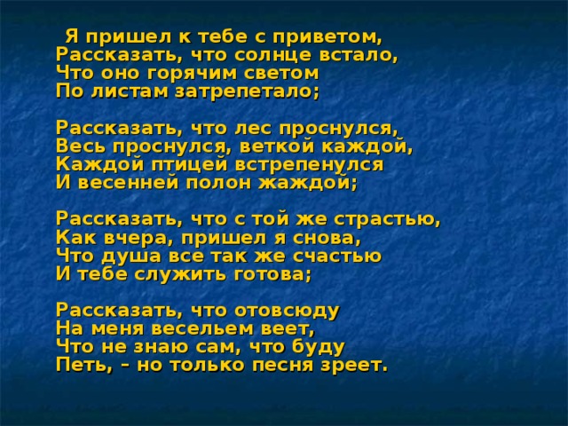 Я пришел к тебе с приветом,  Рассказать, что солнце встало,  Что оно горячим светом  По листам затрепетало;   Рассказать, что лес проснулся,  Весь проснулся, веткой каждой,  Каждой птицей встрепенулся  И весенней полон жаждой;   Рассказать, что с той же страстью,  Как вчера, пришел я снова,  Что душа все так же счастью  И тебе служить готова;   Рассказать, что отовсюду  На меня весельем веет,  Что не знаю сам, что буду  Петь, – но только песня зреет. 