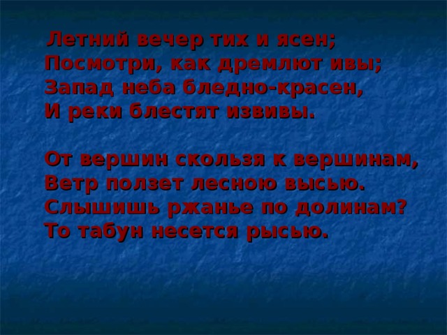 Летний вечер тих и ясен;  Посмотри, как дремлют ивы;  Запад неба бледно-красен,  И реки блестят извивы.   От вершин скользя к вершинам,  Ветр ползет лесною высью.  Слышишь ржанье по долинам?  То табун несется рысью.   