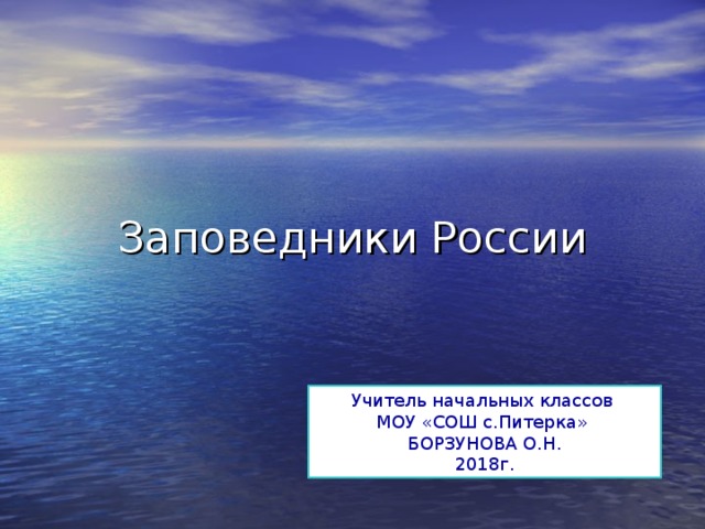 Заповедники России Учитель начальных классов МОУ «СОШ с.Питерка» БОРЗУНОВА О.Н. 2018г. 
