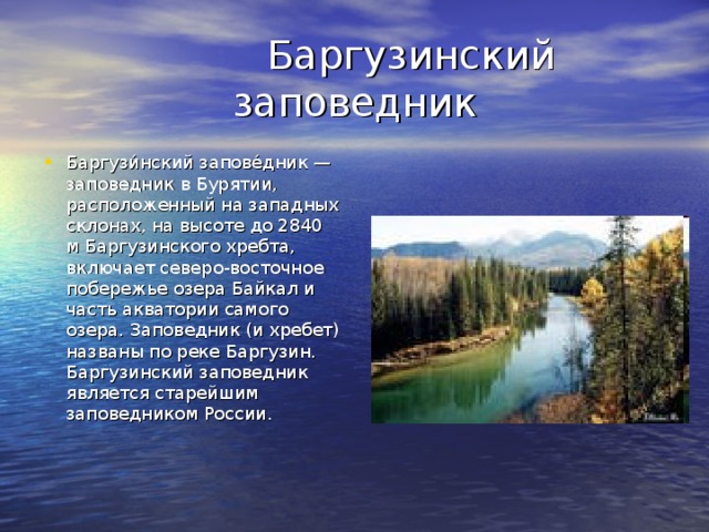  Баргузинский заповедник Баргузи́нский запове́дник — заповедник в Бурятии, расположенный на западных склонах, на высоте до 2840 м Баргузинского хребта, включает северо-восточное побережье озера Байкал и часть акватории самого озера. Заповедник (и хребет) названы по реке Баргузин. Баргузинский заповедник является старейшим заповедником России. 