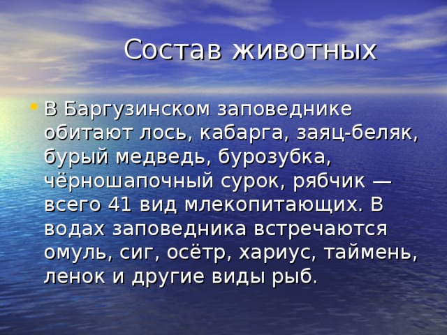  Состав животных В Баргузинском заповеднике обитают лось, кабарга, заяц-беляк, бурый медведь, бурозубка, чёрношапочный сурок, рябчик — всего 41 вид млекопитающих. В водах заповедника встречаются омуль, сиг, осётр, хариус, таймень, ленок и другие виды рыб. 