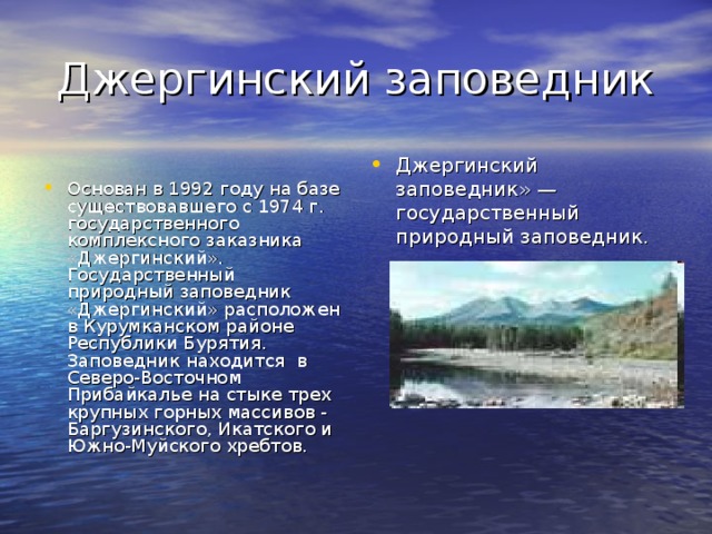  Джергинский заповедник Основан в 1992 году на базе существовавшего с 1974 г. государственного комплексного заказника «Джергинский». Государственный природный заповедник «Джергинский» расположен в Курумканском районе Республики Бурятия. Заповедник находится в Северо-Восточном Прибайкалье на стыке трех крупных горных массивов - Баргузинского, Икатского и Южно-Муйского хребтов. Джергинский заповедник» — государственный природный заповедник.  