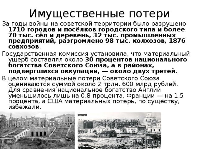  Имущественные потери   За годы войны на советской территории было разрушено 1710 городов и посёлков городского типа и более 70 тыс. сёл и деревень, 32 тыс. промышленных предприятий, разгромлено 98 тыс. колхозов, 1876 совхозов . Государственная комиссия установила, что материальный ущерб составлял около 30 процентов национального богатства Советского Союза, а в районах, подвергшихся оккупации, — около двух третей . В целом материальные потери Советского Союза оцениваются суммой около 2 трлн. 600 млрд рублей. Для сравнения национальное богатство Англии уменьшилось лишь на 0,8 процента, Франции — на 1,5 процента, а США материальных потерь, по существу, избежали. 
