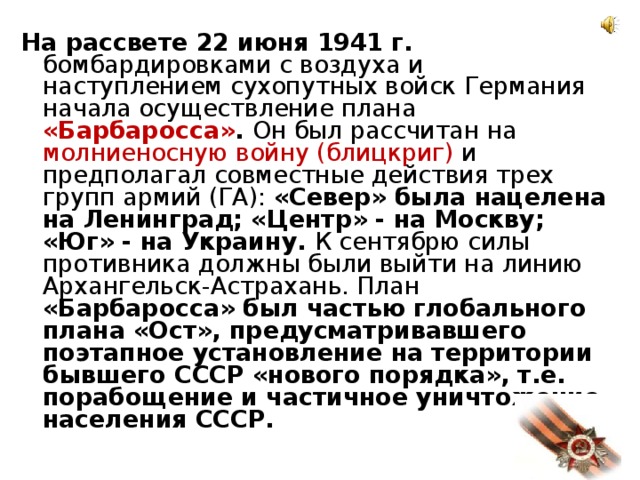 На рассвете 22 июня 1941 г. бомбардировками с воздуха и наступлением сухопутных войск Германия начала осуществление плана «Барбаросса» . Он был рассчитан на молниеносную войну (блицкриг) и предполагал совместные действия трех групп армий (ГА): «Север» была нацелена на Ленинград; «Центр» - на Москву; «Юг» - на Украину. К сентябрю силы противника должны были выйти на линию Архангельск-Астрахань. План «Барбаросса» был частью глобального плана «Ост», предусматривавшего поэтапное установление на территории бывшего СССР «нового порядка», т.е. порабощение и частичное уничтожение населения СССР.  