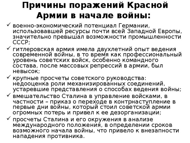 Причины поражений Красной Армии в начале войны:   военно-экономический потенциал Германии, использовавшей ресурсы почти всей Западной Европы, значительно превышал возможности промышленности СССР; гитлеровская армия имела двухлетний опыт ведения современной войны, в то время как профессиональный уровень советских войск, особенно командного состава, после массовых репрессий в армии, был невысок; крупные просчеты советского руководства: недооценка роли механизированных соединений, устаревшие представления о способах ведения войны; вмешательство Сталина в управление войсками, в частности – приказ о переходе в контрнаступление в первые дни войны, который стоил советской армии огромных потерь и привел к ее дезорганизации; просчеты Сталина и его окружения в анализе международного положения, в определении сроков возможного начала войны, что привело к внезапности нападения противника. 