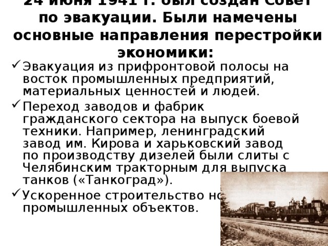  24 июня 1941 г. был создан Совет по эвакуации. Были намечены основные направления перестройки экономики:   Эвакуация из прифронтовой полосы на восток промышленных предприятий, материальных ценностей и людей. Переход заводов и фабрик гражданского сектора на выпуск боевой техники. Например, ленинградский завод им. Кирова и харьковский завод по производству дизелей были слиты с Челябинским тракторным для выпуска танков («Танкоград»). Ускоренное строительство новых промышленных объектов. 