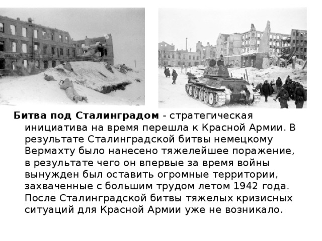 Битва под Сталинградом - стратегическая инициатива на время перешла к Красной Армии. В результате Сталинградской битвы немецкому Вермахту было нанесено тяжелейшее поражение, в результате чего он впервые за время войны вынужден был оставить огромные территории, захваченные с большим трудом летом 1942 года. После Сталинградской битвы тяжелых кризисных ситуаций для Красной Армии уже не возникало. 