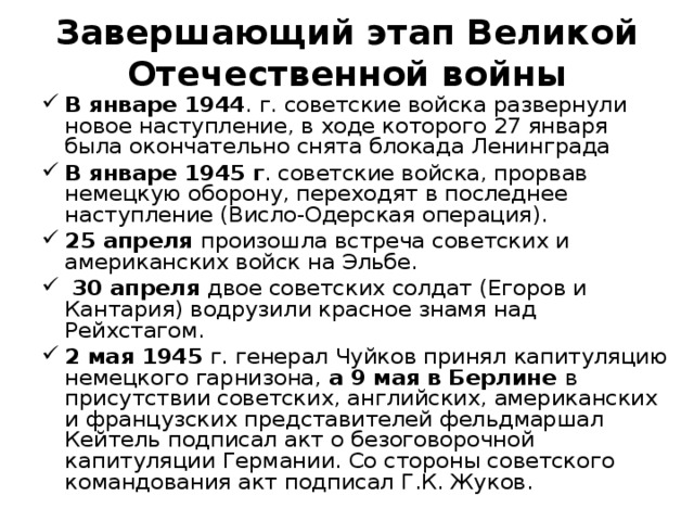  Завершающий этап Великой Отечественной войны   В январе 1944 . г. советские войска развернули новое наступление, в ходе которого 27 января была окончательно снята блокада Ленинграда В январе 1945 г . советские войска, прорвав немецкую оборону, переходят в последнее наступление (Висло-Одерская операция). 25 апреля произошла встреча советских и американских войск на Эльбе.  30 апреля двое советских солдат (Егоров и Кантария) водрузили красное знамя над Рейхстагом. 2 мая 1945 г. генерал Чуйков принял капитуляцию немецкого гарнизона, а 9 мая в Берлине в присутствии советских, английских, американских и французских представителей фельдмаршал Кейтель подписал акт о безоговорочной капитуляции Германии. Со стороны советского командования акт подписал Г.К. Жуков.  