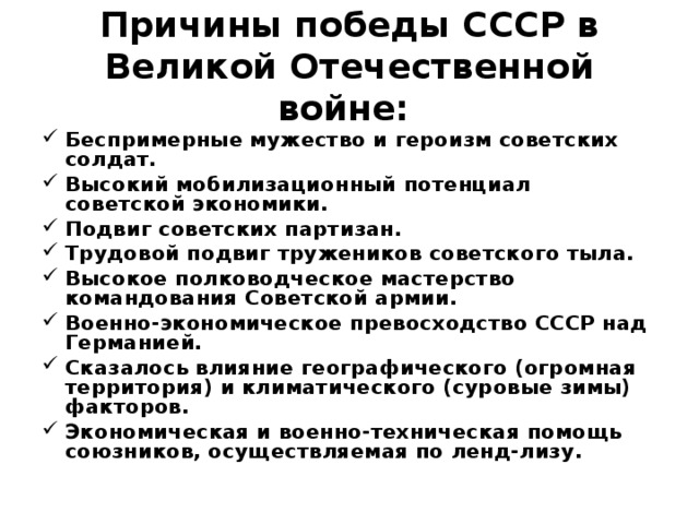  Причины победы СССР в Великой Отечественной войне:   Беспримерные мужество и героизм советских солдат. Высокий мобилизационный потенциал советской экономики. Подвиг советских партизан. Трудовой подвиг тружеников советского тыла. Высокое полководческое мастерство командования Советской армии. Военно-экономическое превосходство СССР над Германией. Сказалось влияние географического (огромная территория) и климатического (суровые зимы) факторов. Экономическая и военно-техническая помощь союзников, осуществляемая по ленд-лизу.  