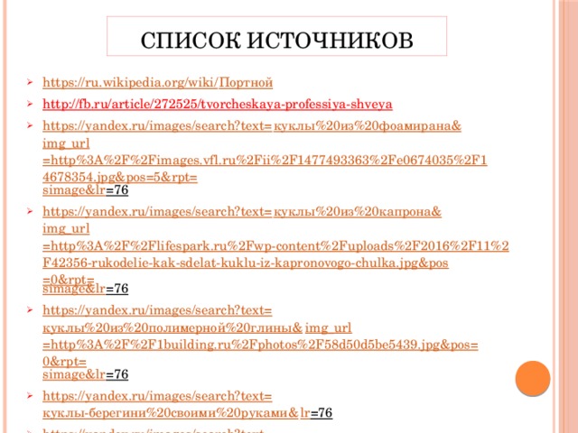 Список источников https://ru.wikipedia.org/wiki/ Портной http://fb.ru/article/272525/tvorcheskaya-professiya-shveya  https://yandex.ru/images/search?text= куклы%20из%20фоамирана& img_url =http%3A%2F%2Fimages.vfl.ru%2Fii%2F1477493363%2Fe0674035%2F14678354.jpg&pos=5&rpt= simage&lr =76  https://yandex.ru/images/search?text= куклы%20из%20капрона& img_url =http%3A%2F%2Flifespark.ru%2Fwp-content%2Fuploads%2F2016%2F11%2F42356-rukodelie-kak-sdelat-kuklu-iz-kapronovogo-chulka.jpg&pos=0&rpt= simage&lr =76  https://yandex.ru/images/search?text= куклы%20из%20полимерной%20глины& img_url =http%3A%2F%2F1building.ru%2Fphotos%2F58d50d5be5439.jpg&pos=0&rpt= simage&lr =76  https://yandex.ru/images/search?text= куклы-берегини%20своими%20руками& lr =76  https://yandex.ru/images/search?text= куклы%20тильда%20своими%20руками& lr =76  http://koffkindom.ru/kukly-svoimi-rukami.htm  