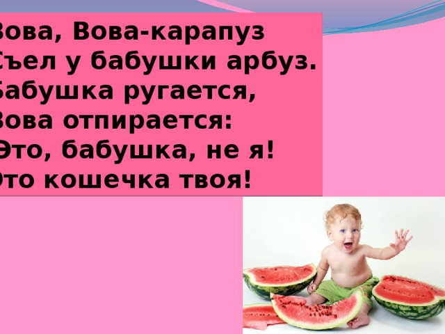 Вова, Вова-карапуз Съел у бабушки арбуз. Бабушка ругается, Вова отпирается: Это, бабушка, не я! Это кошечка твоя! 