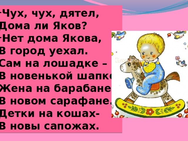 Чух, чух, дятел, Дома ли Яков? Нет дома Якова, В город уехал. Сам на лошадке – В новенькой шапке. Жена на барабане – В новом сарафане. Детки на кошах- В новы сапожах. 