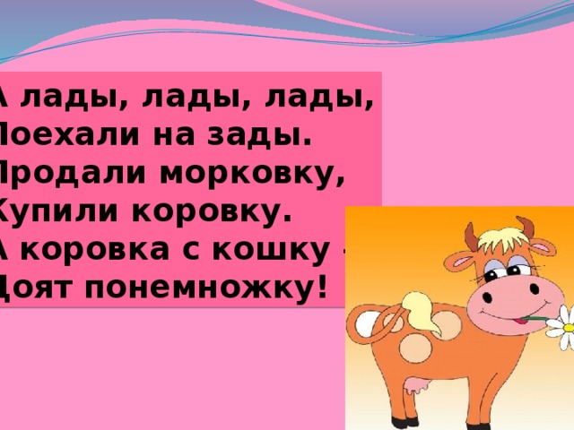 А лады, лады, лады, Поехали на зады. Продали морковку, Купили коровку. А коровка с кошку – Доят понемножку! 