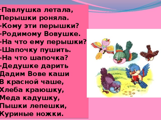 Павлушка летала, Перышки роняла. -Кому эти перышки? -Родимому Вовушке. -На что ему перышки? -Шапочку пушить. -На что шапочка? -Дедушке дарить Дадим Вове каши В красной чаше, Хлеба краюшку, Меда кадушку, Пышки лепешки, Куриные ножки. 