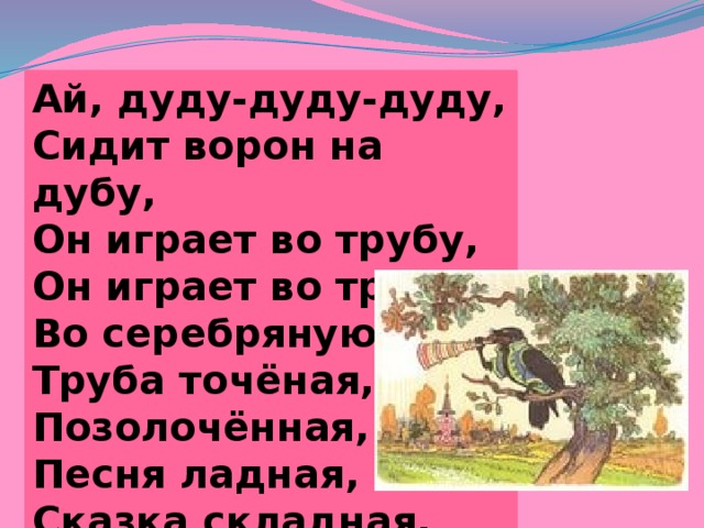 Ай, дуду-дуду-дуду, Сидит ворон на дубу, Он играет во трубу, Он играет во трубу, Во серебряную. Труба точёная, Позолочённая, Песня ладная, Сказка складная. 