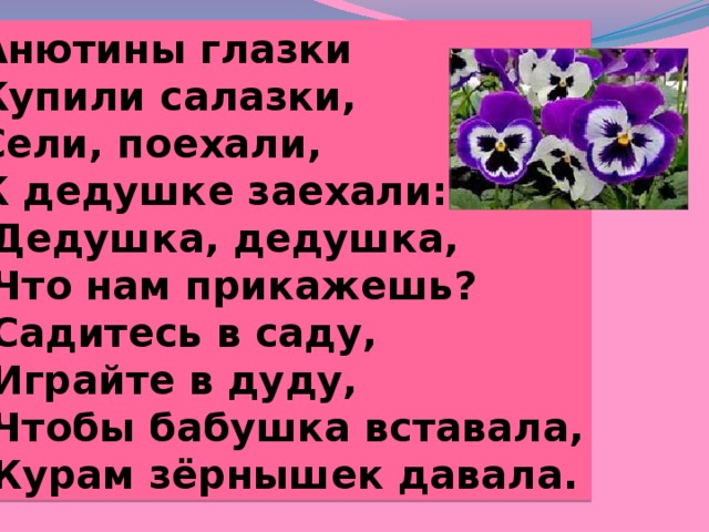 Анютины глазки Купили салазки, Сели, поехали, К дедушке заехали: Дедушка, дедушка, Что нам прикажешь? Садитесь в саду, Играйте в дуду, Чтобы бабушка вставала, Курам зёрнышек давала. 