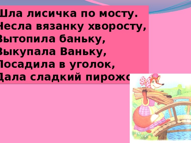 Шла лисичка по мосту. Несла вязанку хворосту, Вытопила баньку, Выкупала Ваньку, Посадила в уголок, Дала сладкий пирожок. 