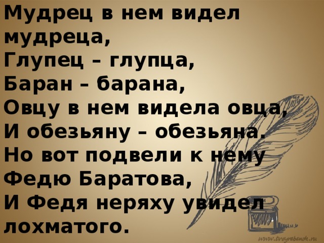  Мудрец в нем видел мудреца,  Глупец – глупца,  Баран – барана,  Овцу в нем видела овца,  И обезьяну – обезьяна.  Но вот подвели к нему Федю Баратова,  И Федя неряху увидел лохматого. 