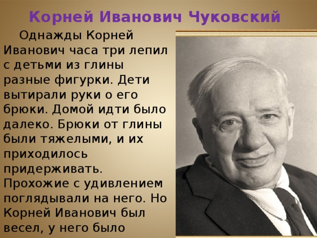 Корней Иванович Чуковский Однажды Корней Иванович часа три лепил с детьми из глины разные фигурки. Дети вытирали руки о его брюки. Домой идти было далеко. Брюки от глины были тяжелыми, и их приходилось придерживать. Прохожие с удивлением поглядывали на него. Но Корней Иванович был весел, у него было вдохновение, стихи слагались свободно. Так появилось на свет «Федорино горе». 