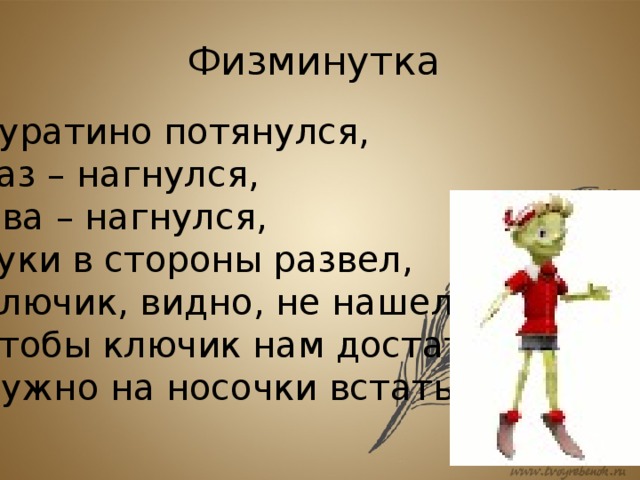 Физминутка Буратино потянулся, Раз – нагнулся, Два – нагнулся, Руки в стороны развел, Ключик, видно, не нашел. Чтобы ключик нам достать, Нужно на носочки встать. 