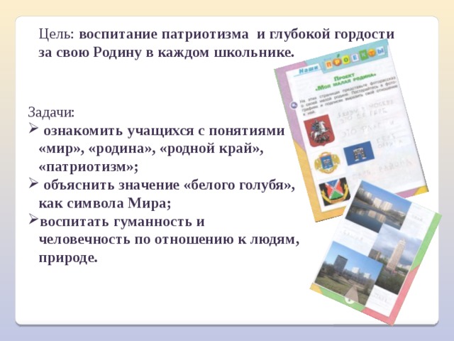 Цель: воспитание патриотизма  и глубокой гордости за свою Родину в каждом школьнике. Задачи:  ознакомить учащихся с понятиями «мир», «родина», «родной край», «патриотизм»;  объяснить значение «белого голубя», как символа Мира; воспитать гуманность и человечность по отношению к людям, природе. 