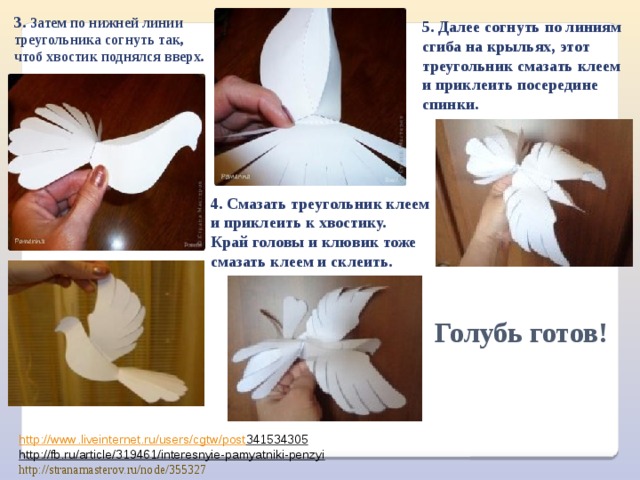 3. Затем по нижней линии треугольника согнуть так, чтоб хвостик поднялся вверх. 5. Далее согнуть по линиям сгиба на крыльях, этот треугольник смазать клеем и приклеить посередине спинки.   4. Смазать треугольник клеем и приклеить к хвостику. Край головы и клювик тоже смазать клеем и склеить.   Голубь готов! http :// www . liveinternet . ru / users / cgtw / post 341534305  http://fb.ru/article/319461/interesnyie-pamyatniki-penzyi  http://stranamasterov.ru/node/355327 